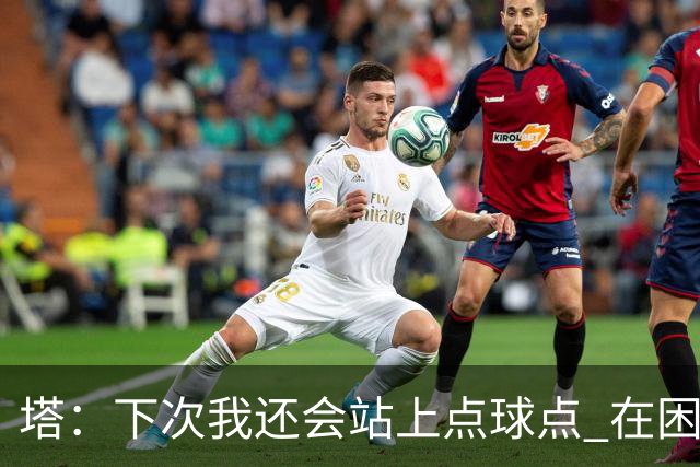 塔：下次我还会站上点球点 在困难的时刻承担责任很重要